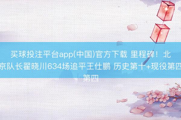 买球投注平台app(中国)官方下载 里程碑！北京队长翟晓川634场追平王仕鹏 历史第十+现役第四