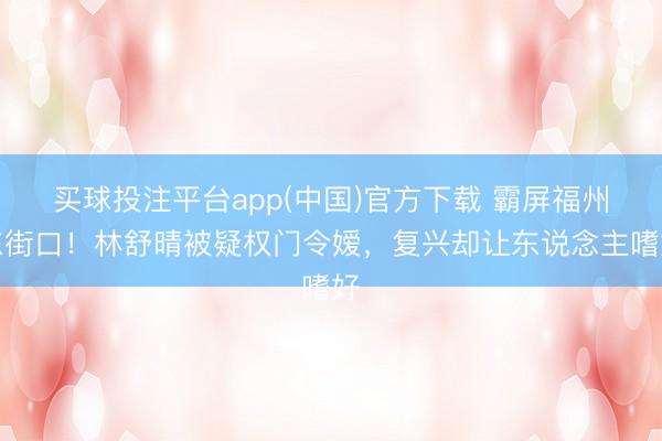 买球投注平台app(中国)官方下载 霸屏福州东街口！林舒晴被疑权门令嫒，复兴却让东说念主嗜好