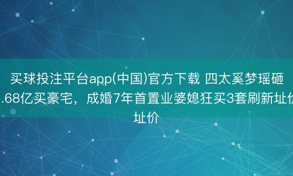 买球投注平台app(中国)官方下载 四太奚梦瑶砸1.68亿买豪宅,成婚7年首置业婆媳狂买3套刷新址价