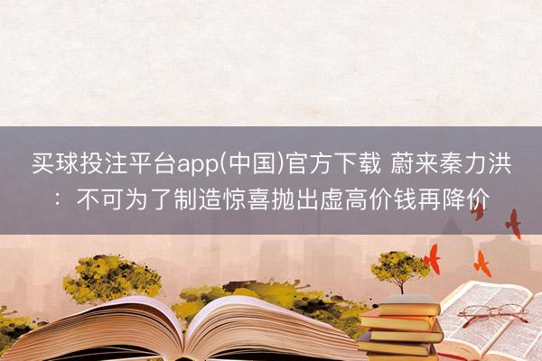 买球投注平台app(中国)官方下载 蔚来秦力洪:不可为了制造惊喜抛出虚高价钱再降价