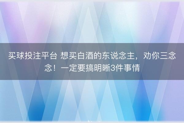 买球投注平台 想买白酒的东说念主,劝你三念念!一定要搞明晰3件事情