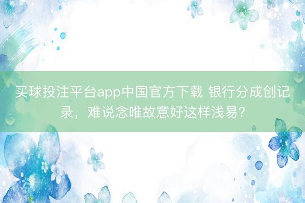 买球投注平台app中国官方下载 银行分成创记录,难说念唯故意好这样浅易?