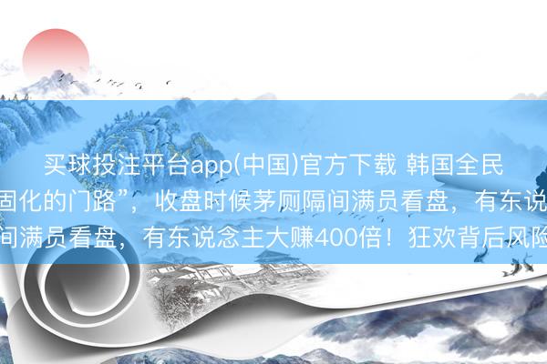 买球投注平台app(中国)官方下载 韩国全民炒股,“算作开脱阶级固化的门路”,收盘时候茅厕隔间满员看盘,有东说念主大赚400倍!狂欢背后风险暗涌
