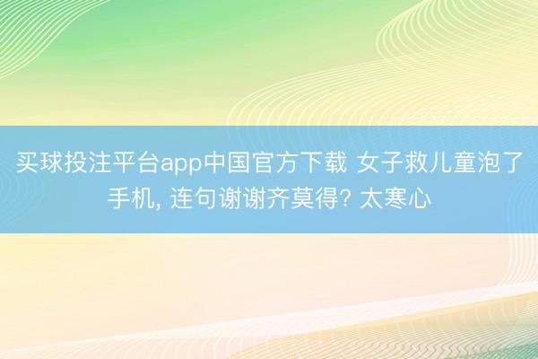 买球投注平台app中国官方下载 女子救儿童泡了手机, 连句谢谢齐莫得? 太寒心