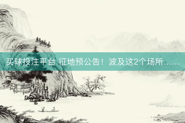 买球投注平台 征地预公告！波及这2个场所……