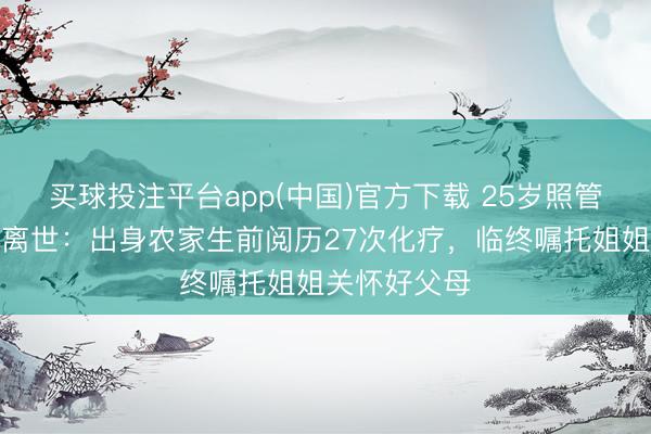 买球投注平台app(中国)官方下载 25岁照管生抗癌两年离世:出身农家生前阅历27次化疗,临终嘱托姐姐关怀好父母