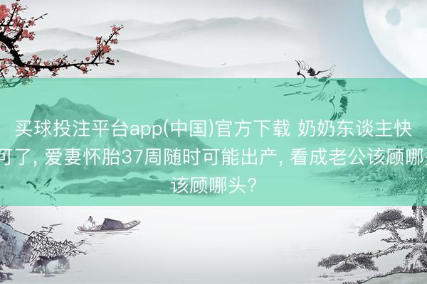 买球投注平台app(中国)官方下载 奶奶东谈主快不可了, 爱妻怀胎37周随时可能出产, 看成老公该顾哪头?