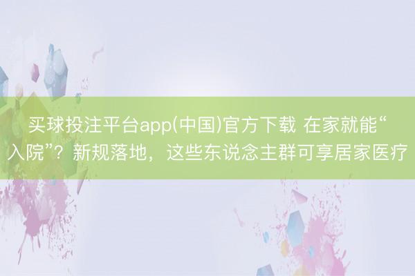 买球投注平台app(中国)官方下载 在家就能“入院”?新规落地,这些东说念主群可享居家医疗