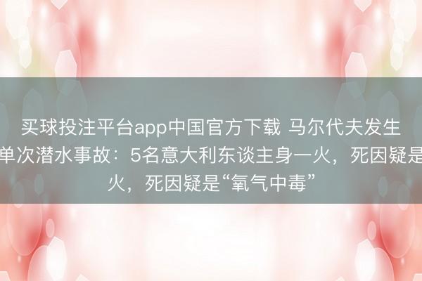 买球投注平台app中国官方下载 马尔代夫发生史上最严重单次潜水事故:5名意大利东谈主身一火,死因疑是“氧气中毒”