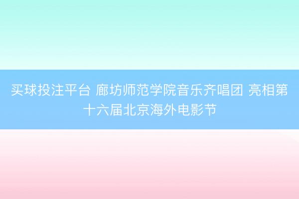 买球投注平台 廊坊师范学院音乐齐唱团 亮相第十六届北京海外电影节
