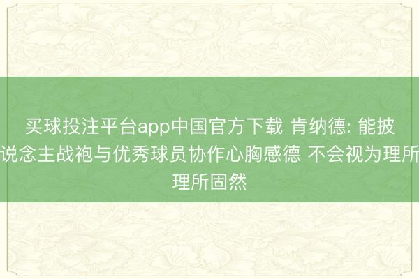 买球投注平台app中国官方下载 肯纳德: 能披湖东说念主战袍与优秀球员协作心胸感德 不会视为理所固然