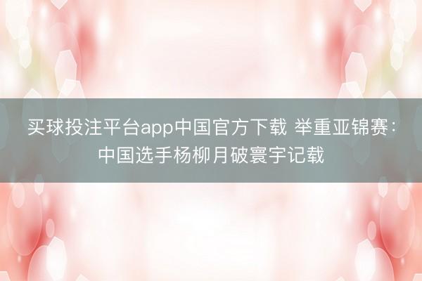 买球投注平台app中国官方下载 举重亚锦赛:中国选手杨柳月破寰宇记载