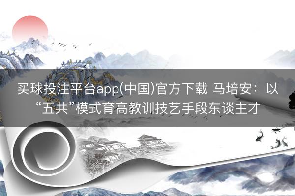 买球投注平台app(中国)官方下载 马培安:以“五共”模式育高教训技艺手段东谈主才
