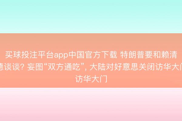 买球投注平台app中国官方下载 特朗普要和赖清德谈谈? 妄图“双方通吃”, 大陆对好意思关闭访华大门