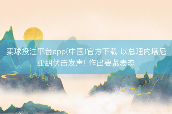 买球投注平台app(中国)官方下载 以总理内塔尼亚胡伏击发声! 作出要紧表态