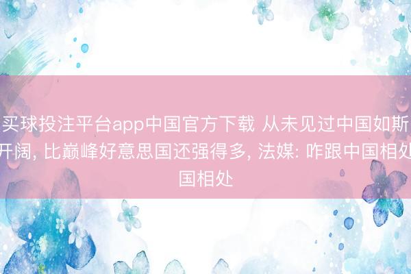 买球投注平台app中国官方下载 从未见过中国如斯开阔, 比巅峰好意思国还强得多, 法媒: 咋跟中国相处