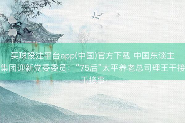 买球投注平台app(中国)官方下载 中国东谈主寿集团迎新党委委员:“75后”太平养老总司理王干接事