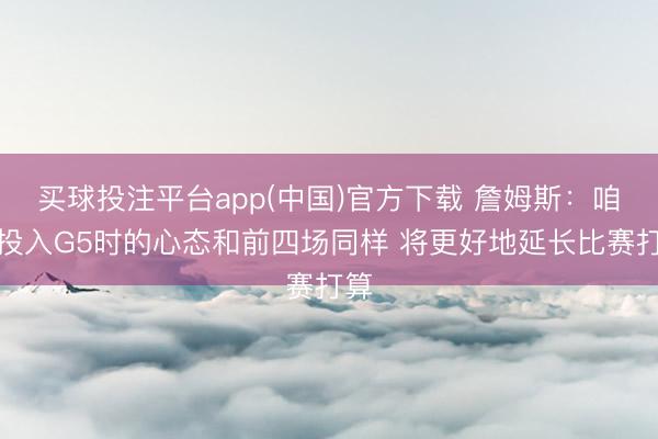 买球投注平台app(中国)官方下载 詹姆斯:咱们投入G5时的心态和前四场同样 将更好地延长比赛打算