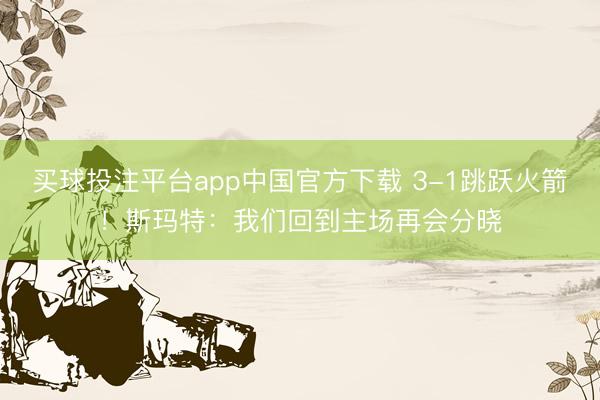 买球投注平台app中国官方下载 3-1跳跃火箭!斯玛特:我们回到主场再会分晓