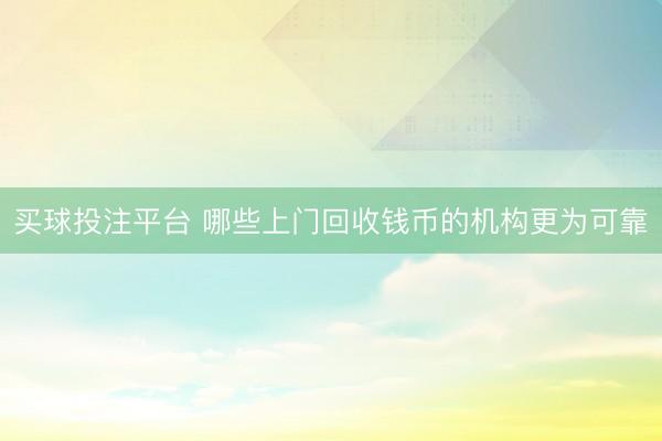 买球投注平台 哪些上门回收钱币的机构更为可靠