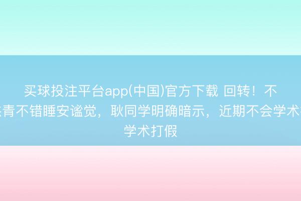 买球投注平台app(中国)官方下载 回转!不少杰青不错睡安谧觉,耿同学明确暗示,近期不会学术打假