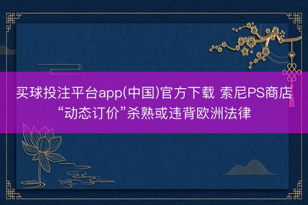 买球投注平台app(中国)官方下载 索尼PS商店“动态订价”杀熟或违背欧洲法律