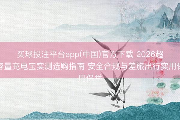 买球投注平台app(中国)官方下载 2026超大容量充电宝实测选购指南 安全合规与差旅出行实用保举
