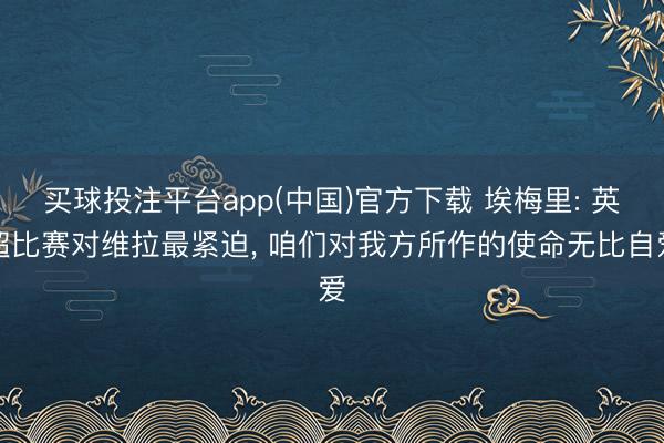 买球投注平台app(中国)官方下载 埃梅里: 英超比赛对维拉最紧迫, 咱们对我方所作的使命无比自爱