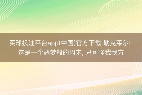 买球投注平台app(中国)官方下载 勒克莱尔: 这是一个恶梦般的周末, 只可怪我我方