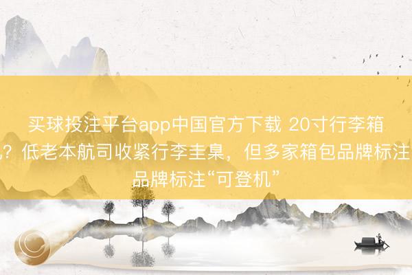 买球投注平台app中国官方下载 20寸行李箱无法登机?低老本航司收紧行李圭臬,但多家箱包品牌标注“可登机”