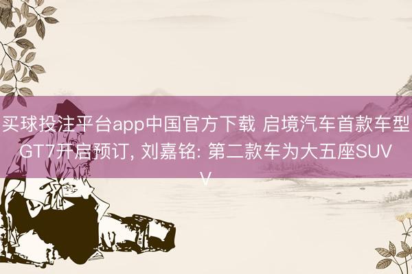 买球投注平台app中国官方下载 启境汽车首款车型GT7开启预订, 刘嘉铭: 第二款车为大五座SUV