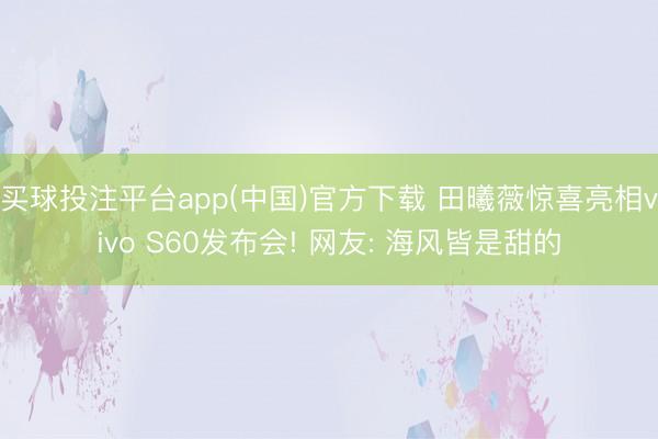 买球投注平台app(中国)官方下载 田曦薇惊喜亮相vivo S60发布会! 网友: 海风皆是甜的