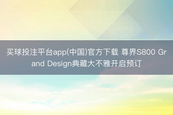 买球投注平台app(中国)官方下载 尊界S800 Grand Design典藏大不雅开启预订