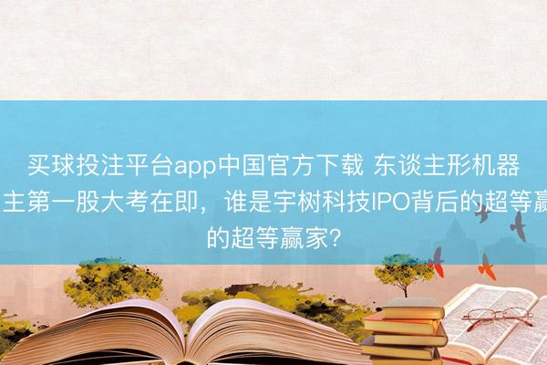 买球投注平台app中国官方下载 东谈主形机器东谈主第一股大考在即,谁是宇树科技IPO背后的超等赢家?