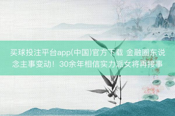 买球投注平台app(中国)官方下载 金融圈东说念主事变动!30余年相信实力派女将再接事