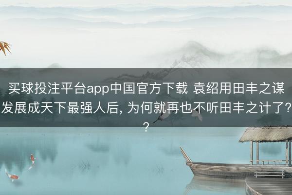 买球投注平台app中国官方下载 袁绍用田丰之谋发展成天下最强人后, 为何就再也不听田丰之计了?