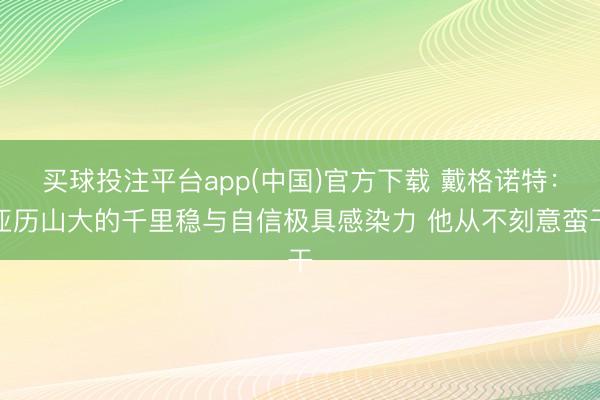 买球投注平台app(中国)官方下载 戴格诺特:亚历山大的千里稳与自信极具感染力 他从不刻意蛮干