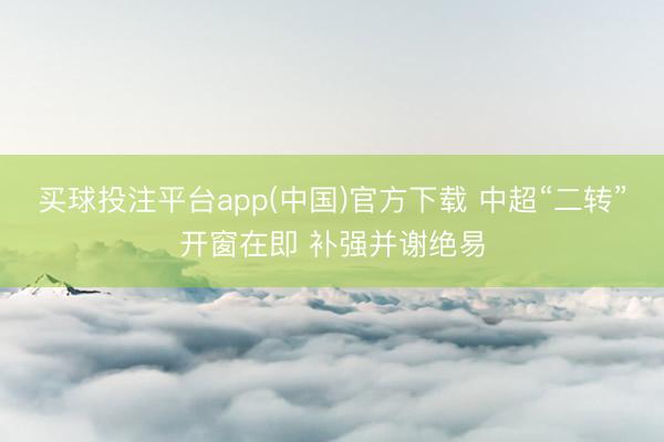 买球投注平台app(中国)官方下载 中超“二转”开窗在即 补强并谢绝易