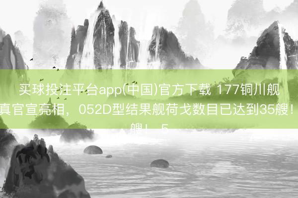 买球投注平台app(中国)官方下载 177铜川舰认真官宣亮相,052D型结果舰荷戈数目已达到35艘! 5
