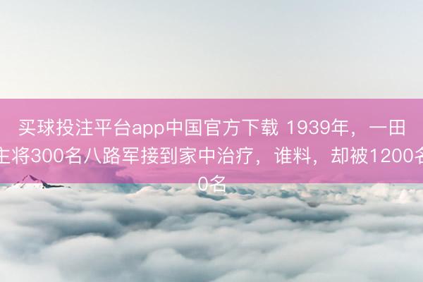买球投注平台app中国官方下载 1939年,一田主将300名八路军接到家中治疗,谁料,却被1200名