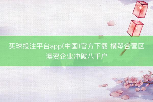 买球投注平台app(中国)官方下载 横琴合营区澳资企业冲破八千户