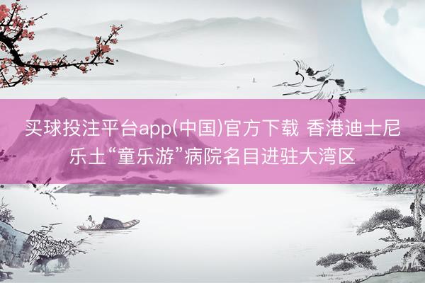买球投注平台app(中国)官方下载 香港迪士尼乐土“童乐游”病院名目进驻大湾区