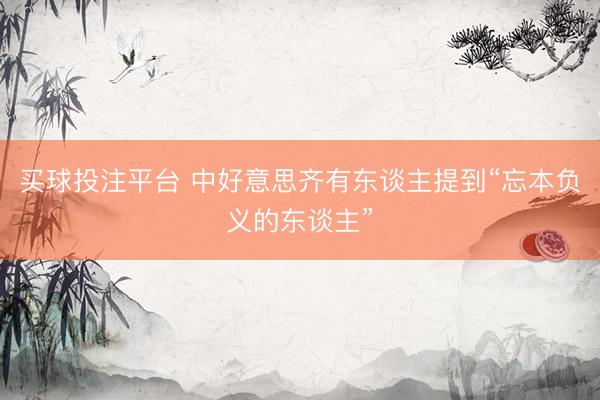 买球投注平台 中好意思齐有东谈主提到“忘本负义的东谈主”