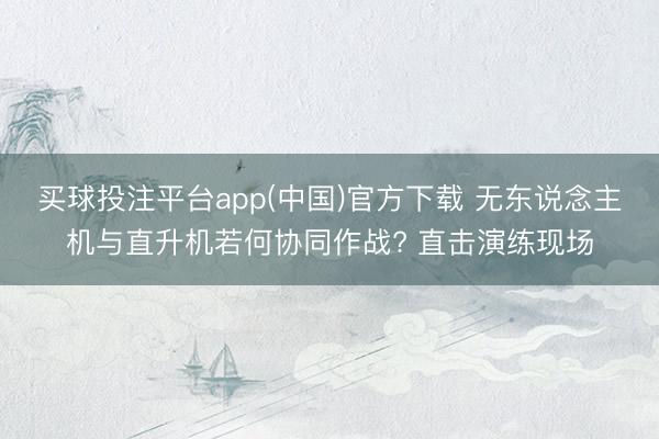 买球投注平台app(中国)官方下载 无东说念主机与直升机若何协同作战? 直击演练现场