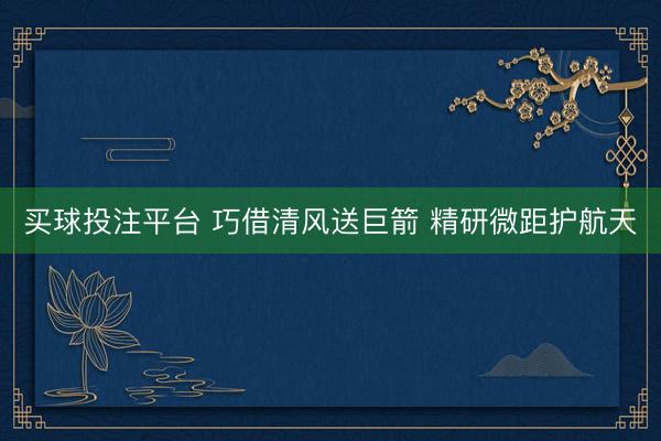 买球投注平台 巧借清风送巨箭 精研微距护航天