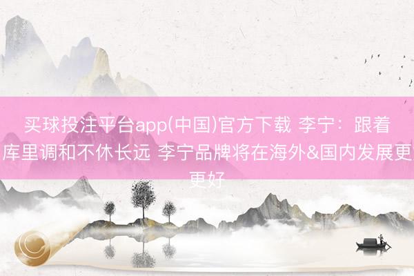 买球投注平台app(中国)官方下载 李宁：跟着与库里调和不休长远 李宁品牌将在海外&国内发展更好