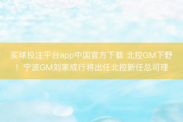 买球投注平台app中国官方下载 北控GM下野!宁波GM刘家成行将出任北控新任总司理
