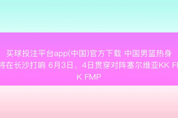 买球投注平台app(中国)官方下载 中国男篮热身赛将在长沙打响 6月3日、4日贯穿对阵塞尔维亚KK FMP