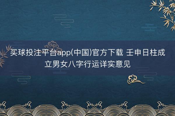 买球投注平台app(中国)官方下载 壬申日柱成立男女八字行运详实意见