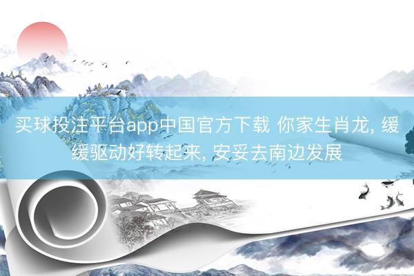 买球投注平台app中国官方下载 你家生肖龙, 缓缓驱动好转起来, 安妥去南边发展